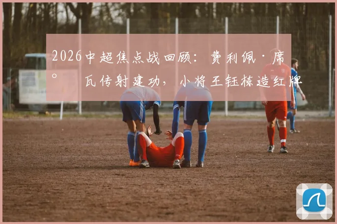 2026中超焦点战回顾：费利佩·席尔瓦传射建功，小将王钰栋造红牌，十人浙江0-4惨败成都蓉城全解析