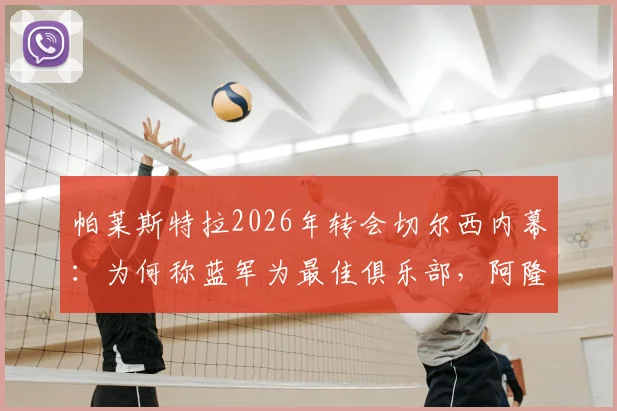 帕莱斯特拉2026年转会切尔西内幕：为何称蓝军为最佳俱乐部，阿隆索的指导至关重要