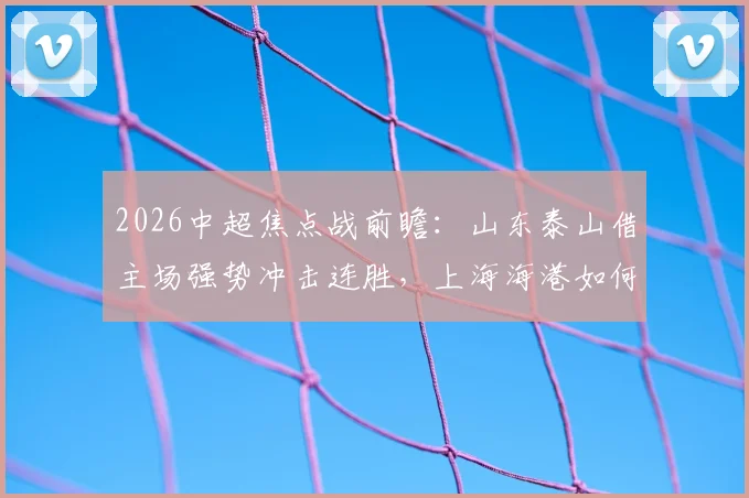 2026中超焦点战前瞻：山东泰山借主场强势冲击连胜，上海海港如何应对伤病潮力争客场首胜？直播观看指南