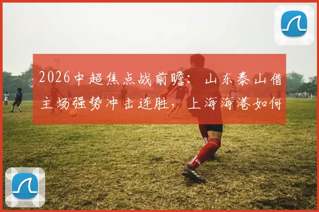 2026中超焦点战前瞻：山东泰山借主场强势冲击连胜，上海海港如何应对伤病潮力争客场首胜？直播观看指南