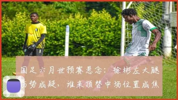 国足六月世预赛悬念:徐彬左大腿伤势成疑,谁来顶替中场位置成焦点