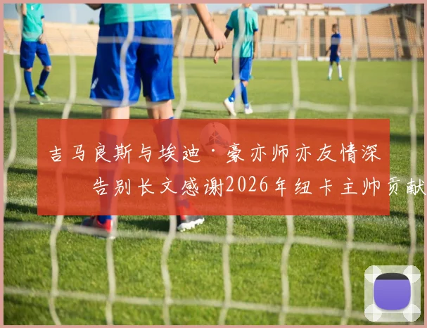 吉马良斯与埃迪·豪亦师亦友情深,告别长文感谢2026年纽卡主帅贡献始末回顾