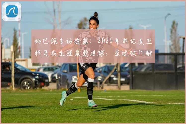 姆巴佩专访透露:2026年那记凌空斩是我生涯最爱进球,亲述破门瞬间与技术选择