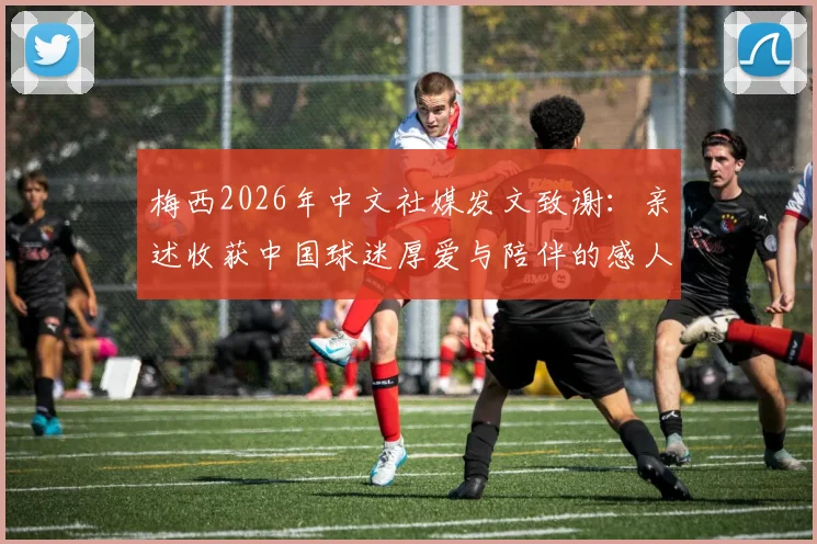 梅西2026年中文社媒发文致谢:亲述收获中国球迷厚爱与陪伴的感人细节