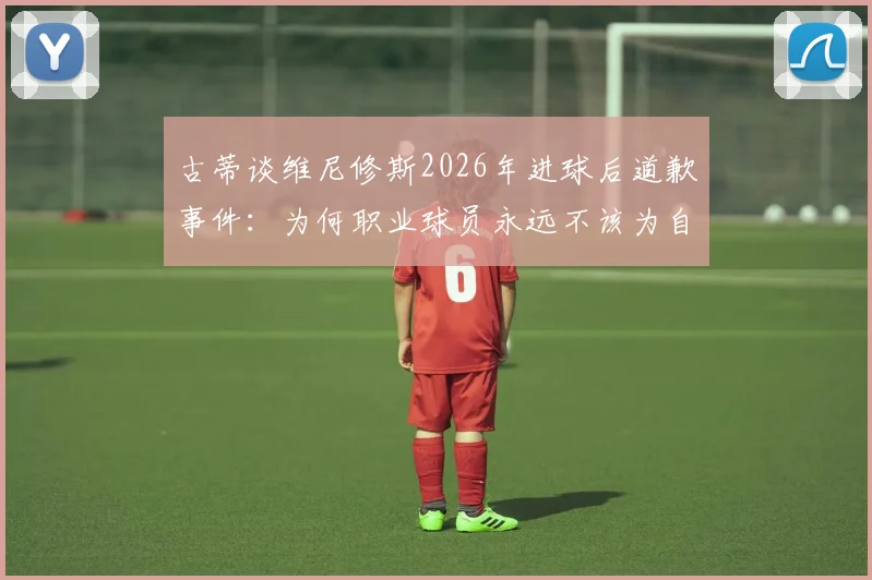 古蒂谈维尼修斯2026年进球后道歉事件：为何职业球员永远不该为自己的赛场表现道歉？