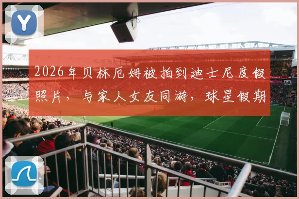 2026年贝林厄姆被拍到迪士尼度假照片，与家人女友同游，球星假期行程曝光