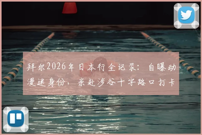 拜尔2026年日本行全记录:自曝动漫迷身份,亲赴涉谷十字路口打卡,分享外国球星眼中的日本文化魅力