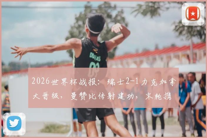2026世界杯战报：瑞士2-1力克加拿大晋级，曼赞比传射建功，末轮携手出线