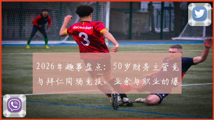 2026年趣事盘点：50岁财务主管竟与拜仁同场竞技，业余与职业的爆笑碰撞实录