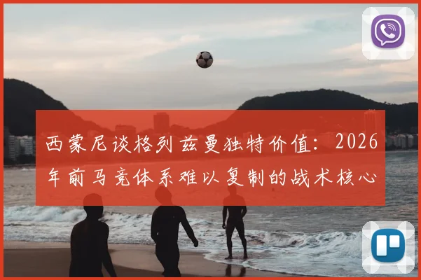 西蒙尼谈格列兹曼独特价值：2026年前马竞体系难以复制的战术核心