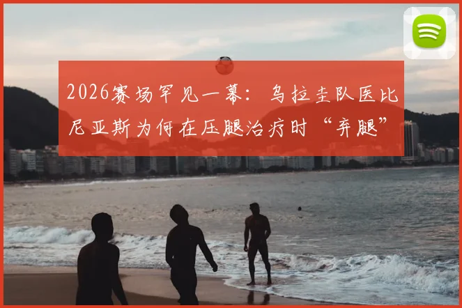 2026赛场罕见一幕：乌拉圭队医比尼亚斯为何在压腿治疗时“弃腿”狂奔参与进攻？深度解析赛场应急反应
