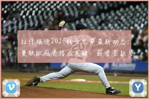 拉什福德2026转会巴萨最新动态：曼联欧冠资格成关键，薪资条款与未来去向深度分析
