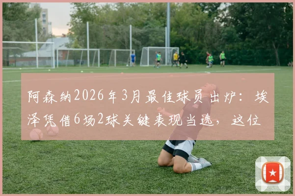 阿森纳2026年3月最佳球员出炉：埃泽凭借6场2球关键表现当选，这位全能飞翼为何能脱颖而出？