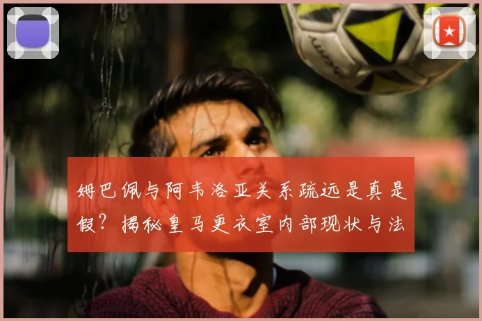 姆巴佩与阿韦洛亚关系疏远是真是假？揭秘皇马更衣室内部现状与法国帮影响