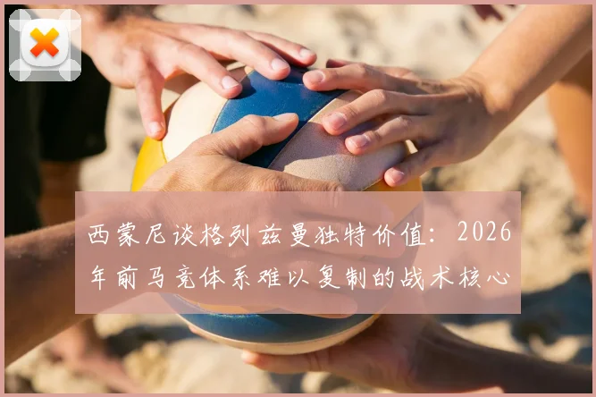 西蒙尼谈格列兹曼独特价值:2026年前马竞体系难以复制的战术核心