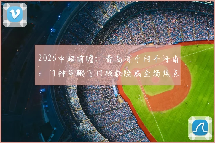 2026中超前瞻：青岛海牛闷平河南，门神牟鹏飞门线救险成全场焦点，两队开局战术解析