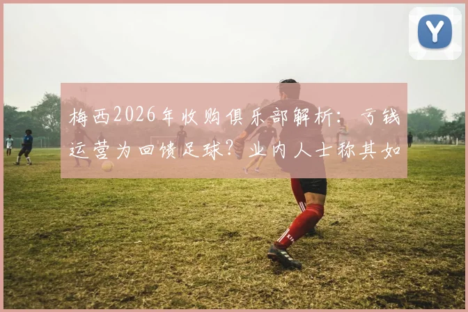 梅西2026年收购俱乐部解析:亏钱运营为回馈足球?业内人士称其如同喝咖啡,背后商业逻辑揭秘