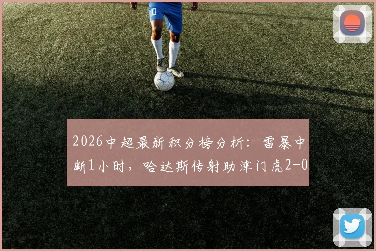 2026中超最新积分榜分析：雷暴中断1小时，哈达斯传射助津门虎2-0客胜申花全过程回顾与赛场影响解读
