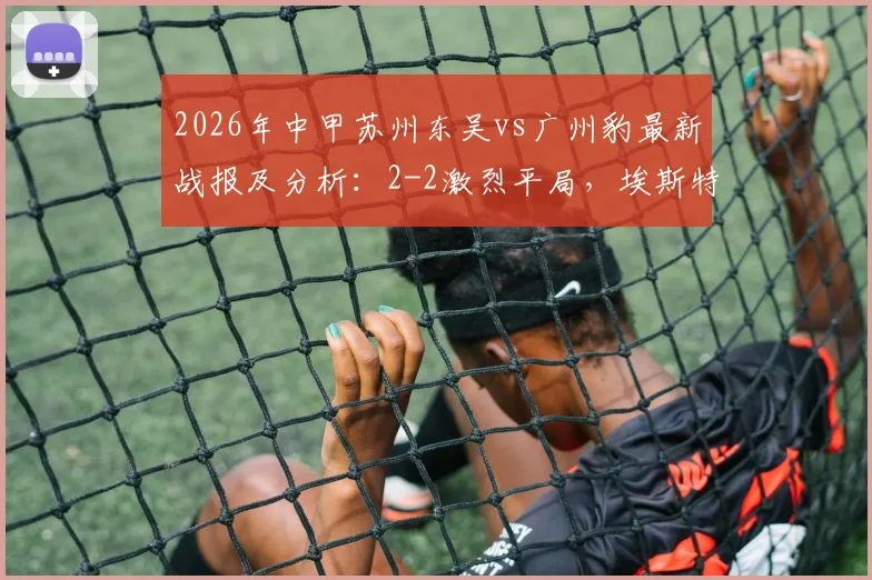 2026年中甲苏州东吴vs广州豹最新战报及分析:2-2激烈平局,埃斯特雷拉世界波+王建明进球回放