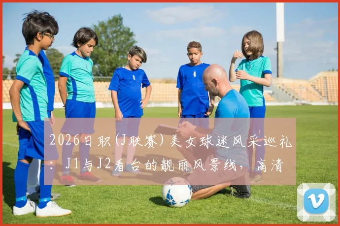 2026日职(J联赛)美女球迷风采巡礼:J1与J2看台的靓丽风景线,高清现场图集一览