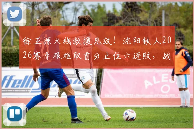 徐正源火线救援见效！沈阳铁人2026赛季艰难取首分止住六连败，战术调整与保级前景深度解析