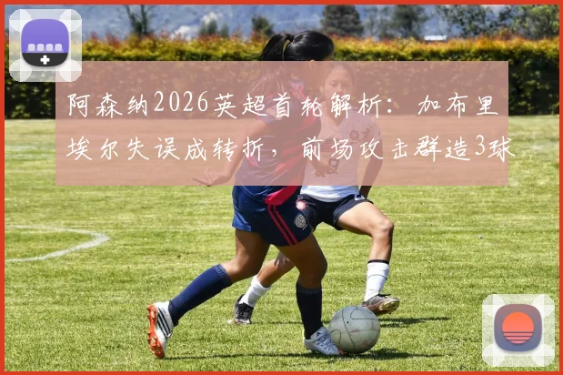阿森纳2026英超首轮解析:加布里埃尔失误成转折,前场攻击群造3球4助,全队表现深度盘点