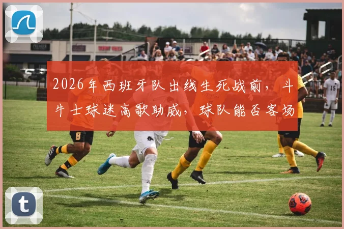 2026年西班牙队出线生死战前，斗牛士球迷高歌助威，球队能否客场凯旋晋级？