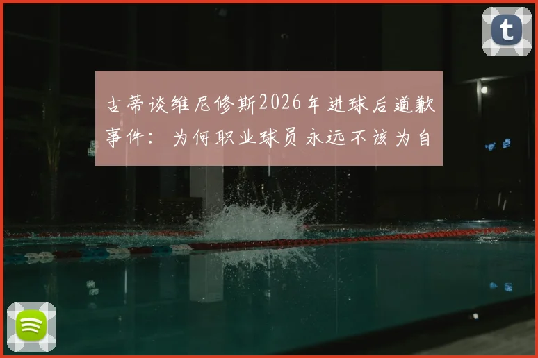 古蒂谈维尼修斯2026年进球后道歉事件:为何职业球员永远不该为自己的赛场表现道歉?