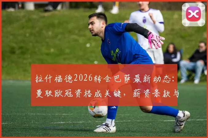拉什福德2026转会巴萨最新动态:曼联欧冠资格成关键,薪资条款与未来去向深度分析