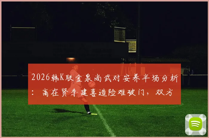 2026韩K联金泉尚武对安养半场分析：高在贤李建喜造险难破门，双方0-0谁的责任？附下半场看点