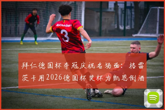 拜仁德国杯夺冠庆祝名场面：格雷茨卡用2026德国杯奖杯为凯恩倒酒，冠军特权彰显更衣室关系
