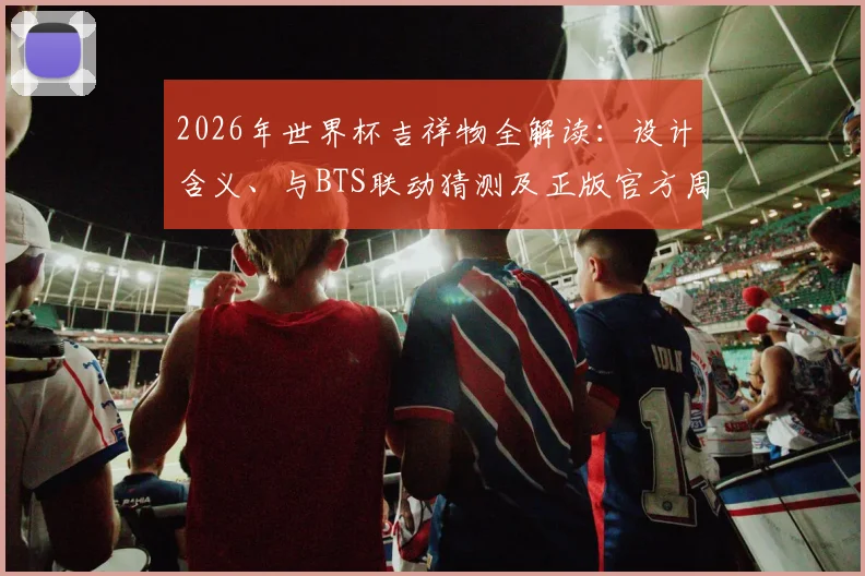 2026年世界杯吉祥物全解读：设计含义、与BTS联动猜测及正版官方周边购买指南