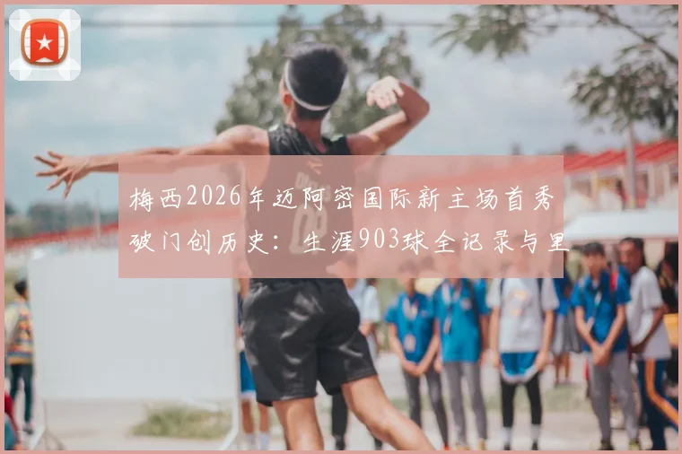 梅西2026年迈阿密国际新主场首秀破门创历史：生涯903球全记录与里程碑深度回顾
