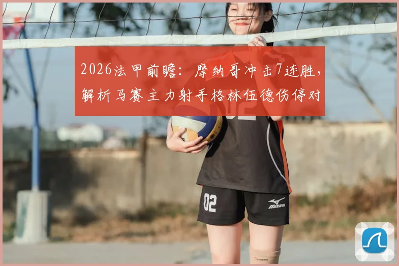 2026法甲前瞻:摩纳哥冲击7连胜,解析马赛主力射手格林伍德伤停对球队攻防的致命影响