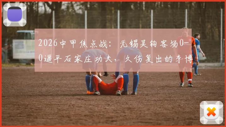 2026中甲焦点战：无锡吴钩客场0-0逼平石家庄功夫，久伤复出的李博希替补登场引关注