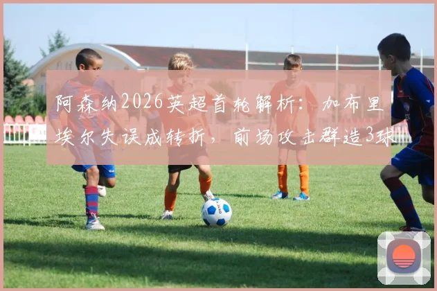 阿森纳2026英超首轮解析：加布里埃尔失误成转折，前场攻击群造3球4助，全队表现深度盘点