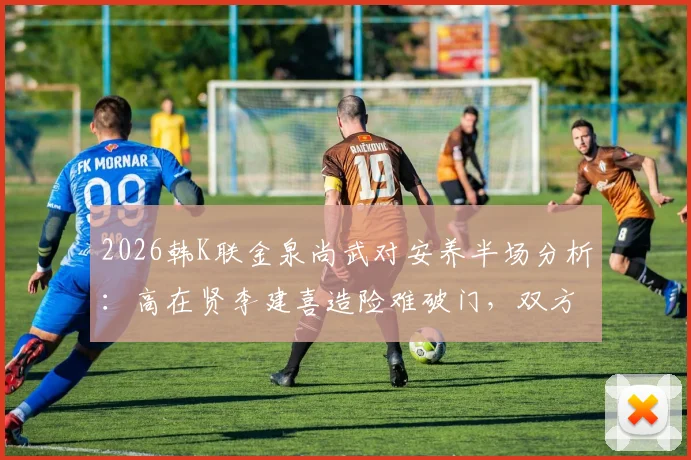 2026韩K联金泉尚武对安养半场分析:高在贤李建喜造险难破门,双方0-0谁的责任?附下半场看点
