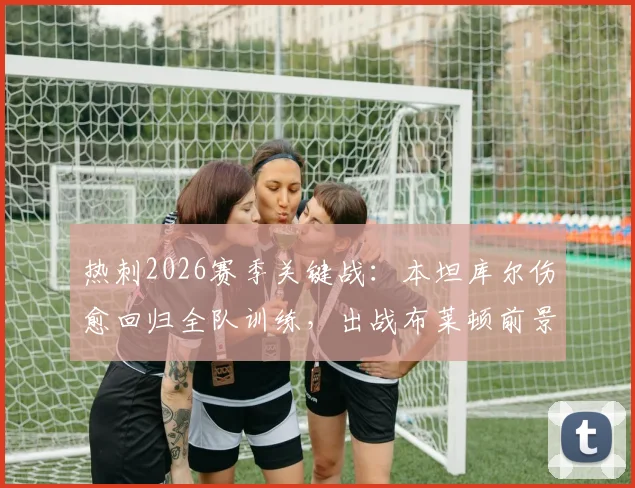 热刺2026赛季关键战:本坦库尔伤愈回归全队训练,出战布莱顿前景分析与阵容影响解读