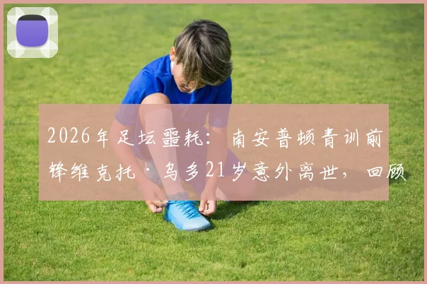 2026年足坛噩耗：南安普顿青训前锋维克托·乌多21岁意外离世，回顾其职业生涯与健康警示