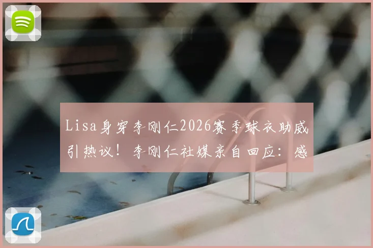 Lisa身穿李刚仁2026赛季球衣助威引热议！李刚仁社媒亲自回应：感谢世界级的应援，详情与事件全解析