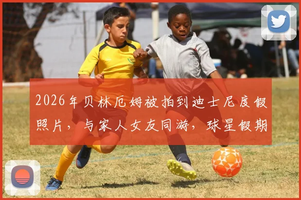 2026年贝林厄姆被拍到迪士尼度假照片,与家人女友同游,球星假期行程曝光