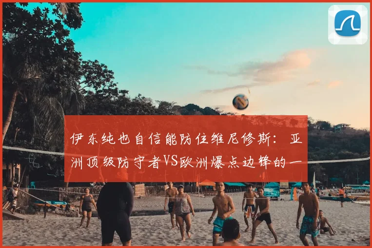 伊东纯也自信能防住维尼修斯：亚洲顶级防守者VS欧洲爆点边锋的一对一能力深度对比