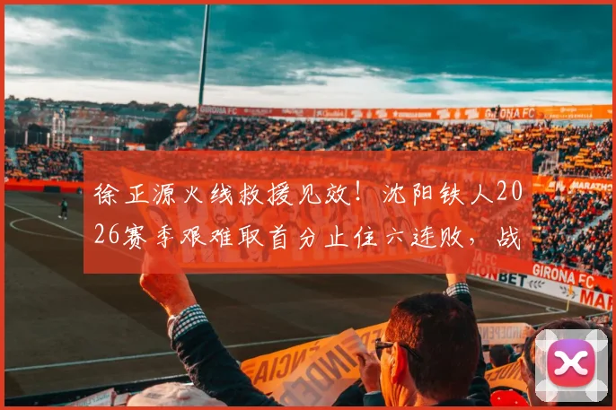 徐正源火线救援见效!沈阳铁人2026赛季艰难取首分止住六连败,战术调整与保级前景深度解析