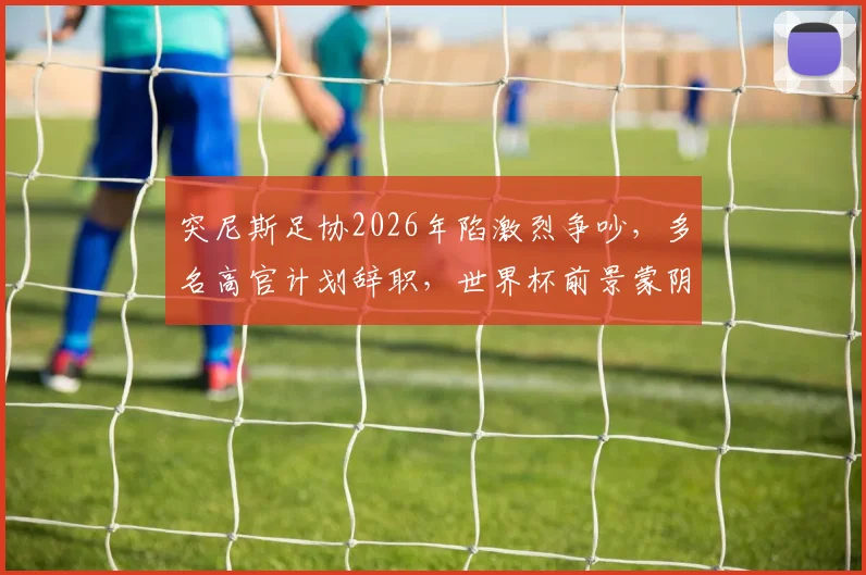 突尼斯足协2026年陷激烈争吵，多名高官计划辞职，世界杯前景蒙阴影