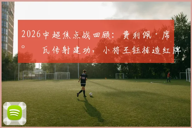 2026中超焦点战回顾:费利佩·席尔瓦传射建功,小将王钰栋造红牌,十人浙江0-4惨败成都蓉城全解析