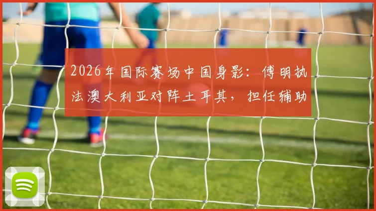 2026年国际赛场中国身影：傅明执法澳大利亚对阵土耳其，担任辅助视频助理裁判引关注