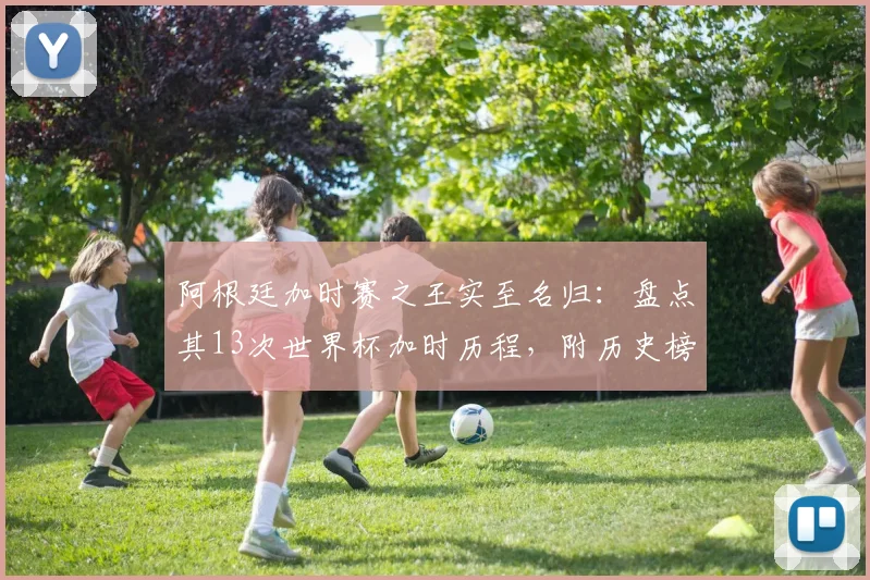 阿根廷加时赛之王实至名归:盘点其13次世界杯加时历程,附历史榜单与2026前瞻