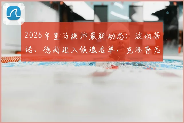 2026年皇马换帅最新动态：波切蒂诺、德尚进入候选名单，克洛普无意复出教练席