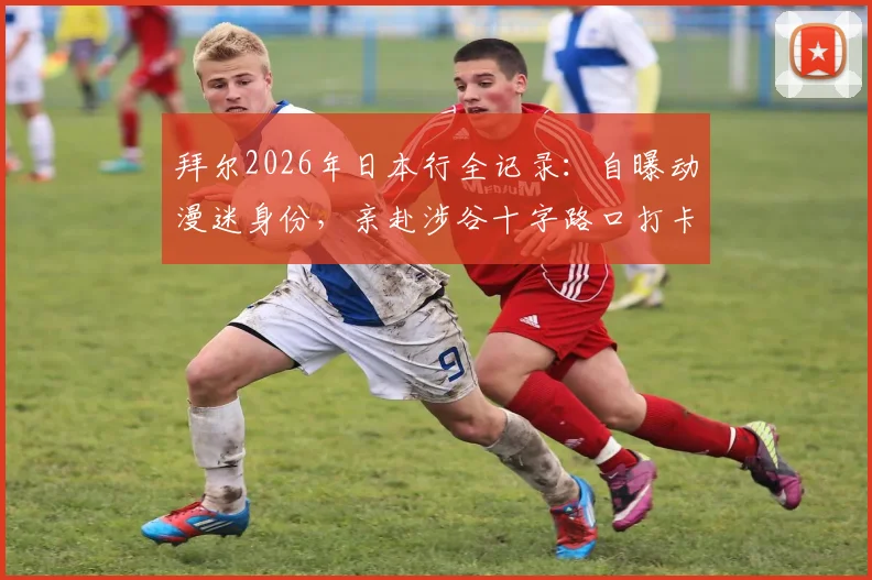 拜尔2026年日本行全记录：自曝动漫迷身份，亲赴涉谷十字路口打卡，分享外国球星眼中的日本文化魅力