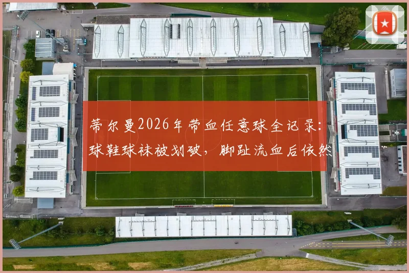 蒂尔曼2026年带血任意球全记录:球鞋球袜被划破,脚趾流血后依然主罚命中的背后故事